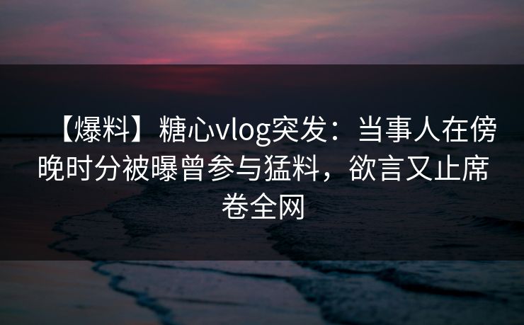 【爆料】糖心vlog突发：当事人在傍晚时分被曝曾参与猛料，欲言又止席卷全网