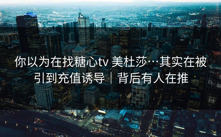 你以为在找糖心tv 美杜莎…其实在被引到充值诱导｜背后有人在推