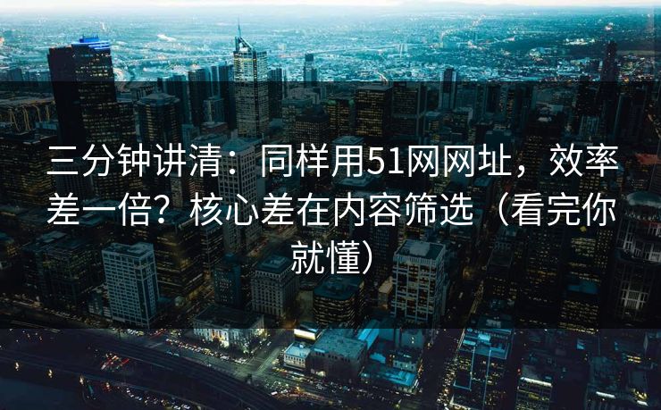 三分钟讲清：同样用51网网址，效率差一倍？核心差在内容筛选（看完你就懂）