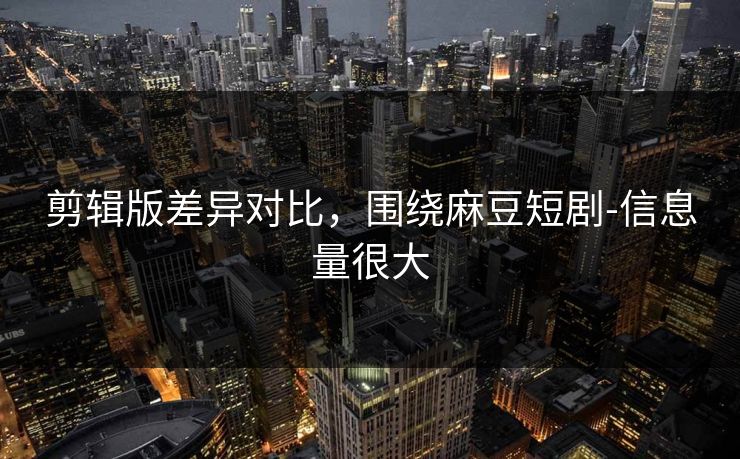 剪辑版差异对比，围绕麻豆短剧-信息量很大
