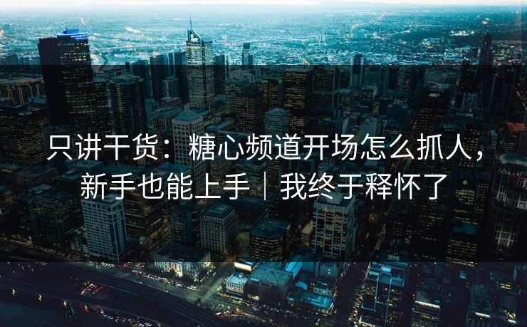 只讲干货：糖心频道开场怎么抓人，新手也能上手｜我终于释怀了