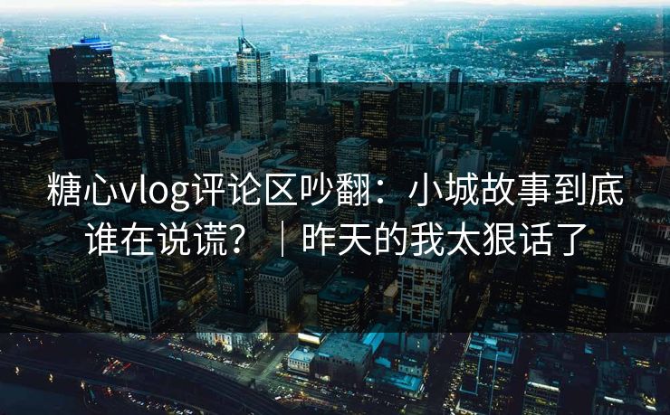 糖心vlog评论区吵翻：小城故事到底谁在说谎？｜昨天的我太狠话了