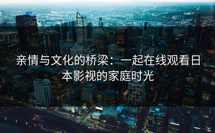 亲情与文化的桥梁：一起在线观看日本影视的家庭时光