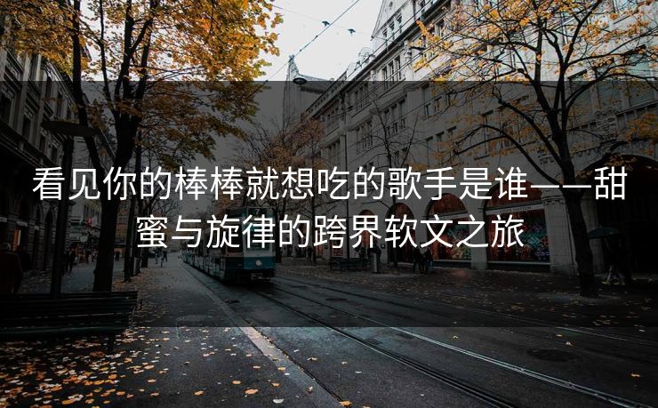 看见你的棒棒就想吃的歌手是谁——甜蜜与旋律的跨界软文之旅