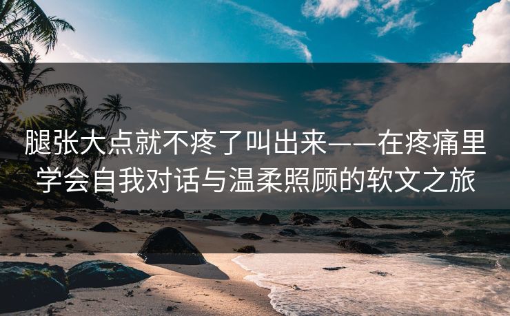 腿张大点就不疼了叫出来——在疼痛里学会自我对话与温柔照顾的软文之旅