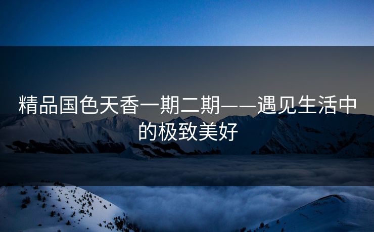 精品国色天香一期二期——遇见生活中的极致美好