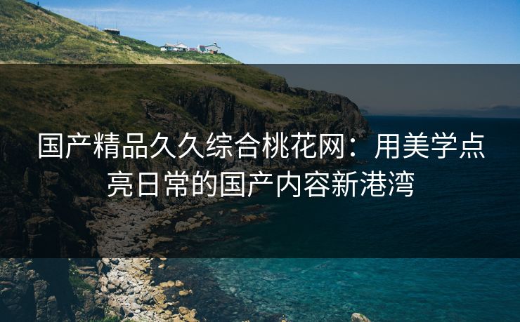 国产精品久久综合桃花网：用美学点亮日常的国产内容新港湾