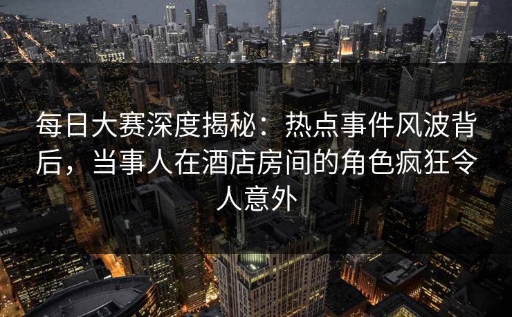 每日大赛深度揭秘：热点事件风波背后，当事人在酒店房间的角色疯狂令人意外
