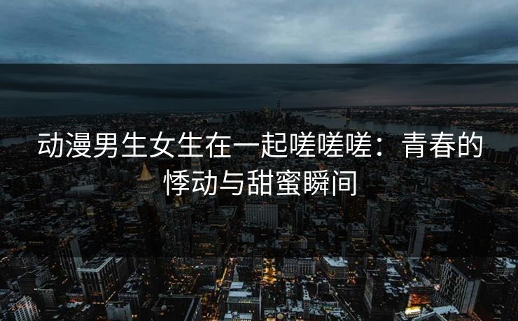 动漫男生女生在一起嗟嗟嗟：青春的悸动与甜蜜瞬间