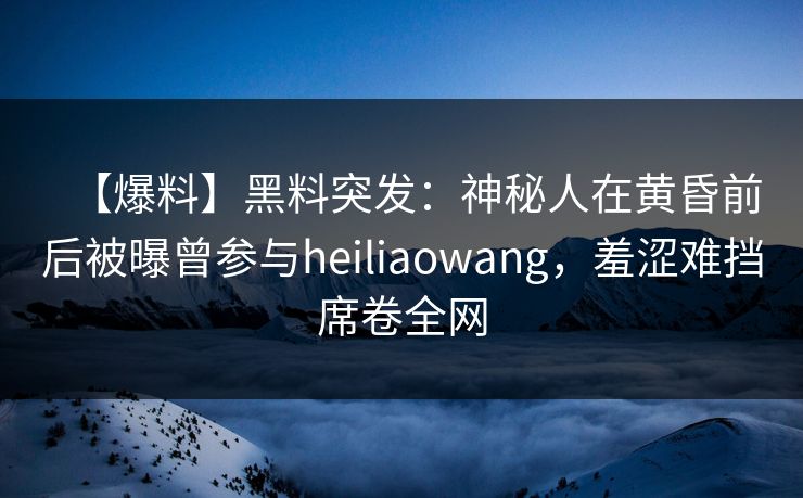 【爆料】黑料突发：神秘人在黄昏前后被曝曾参与heiliaowang，羞涩难挡席卷全网