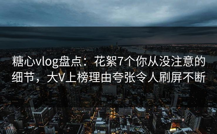 糖心vlog盘点：花絮7个你从没注意的细节，大V上榜理由夸张令人刷屏不断