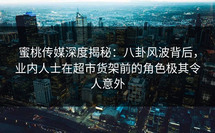 蜜桃传媒深度揭秘：八卦风波背后，业内人士在超市货架前的角色极其令人意外