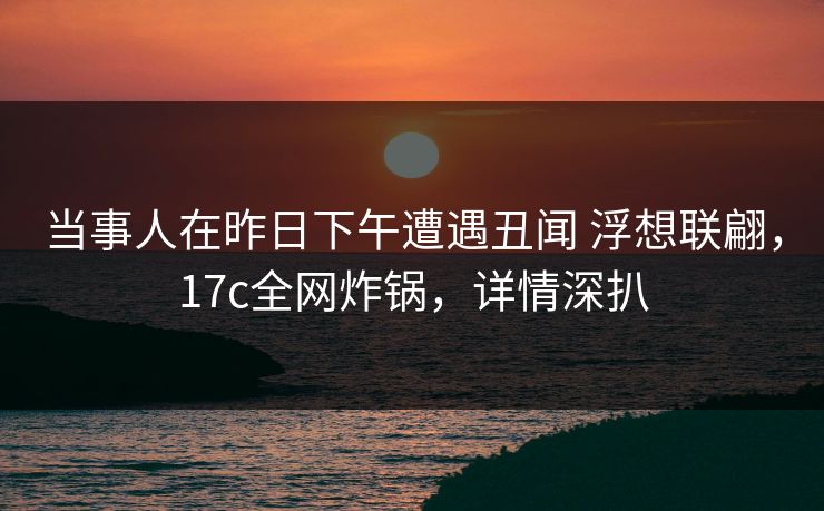 当事人在昨日下午遭遇丑闻 浮想联翩，17c全网炸锅，详情深扒