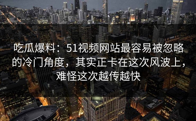 吃瓜爆料：51视频网站最容易被忽略的冷门角度，其实正卡在这次风波上，难怪这次越传越快