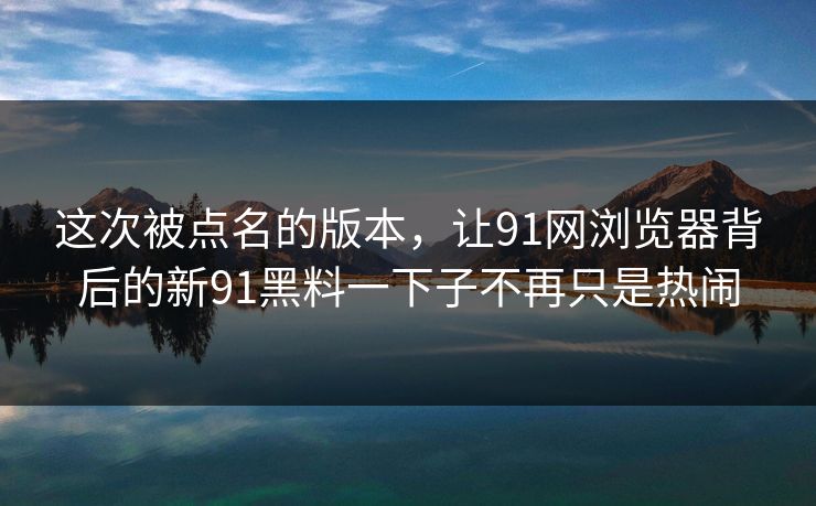 这次被点名的版本，让91网浏览器背后的新91黑料一下子不再只是热闹